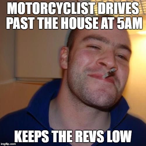Good Guy Greg Meme | MOTORCYCLIST DRIVES PAST THE HOUSE AT 5AM; KEEPS THE REVS LOW | image tagged in memes,good guy greg,AdviceAnimals | made w/ Imgflip meme maker