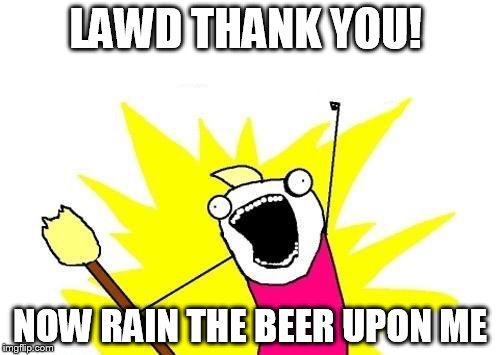 X All The Y | LAWD THANK YOU! NOW RAIN THE BEER UPON ME | image tagged in memes,x all the y | made w/ Imgflip meme maker