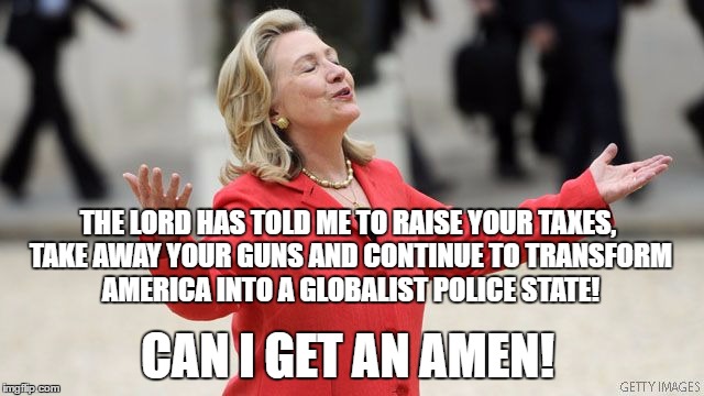 Hillary Clinton | THE LORD HAS TOLD ME TO RAISE YOUR TAXES, TAKE AWAY YOUR GUNS AND CONTINUE TO TRANSFORM AMERICA INTO A GLOBALIST POLICE STATE! CAN I GET AN AMEN! | image tagged in hillary clinton | made w/ Imgflip meme maker