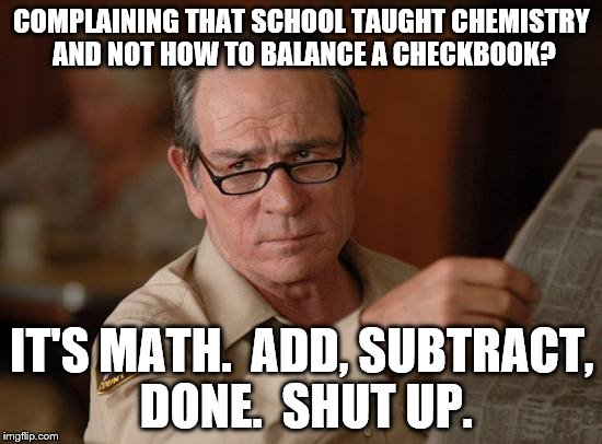 stupid | COMPLAINING THAT SCHOOL TAUGHT CHEMISTRY AND NOT HOW TO BALANCE A CHECKBOOK? IT'S MATH.  ADD, SUBTRACT, DONE.  SHUT UP. | image tagged in stupid | made w/ Imgflip meme maker