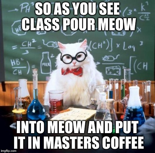 Chemistry Cat Meme | SO AS YOU SEE CLASS POUR MEOW; INTO MEOW AND PUT IT IN MASTERS COFFEE | image tagged in memes,chemistry cat | made w/ Imgflip meme maker