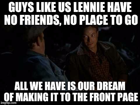 The average imgflipper | GUYS LIKE US LENNIE HAVE NO FRIENDS, NO PLACE TO GO; ALL WE HAVE IS OUR DREAM OF MAKING IT TO THE FRONT PAGE | image tagged in george and lennie,frontpage | made w/ Imgflip meme maker