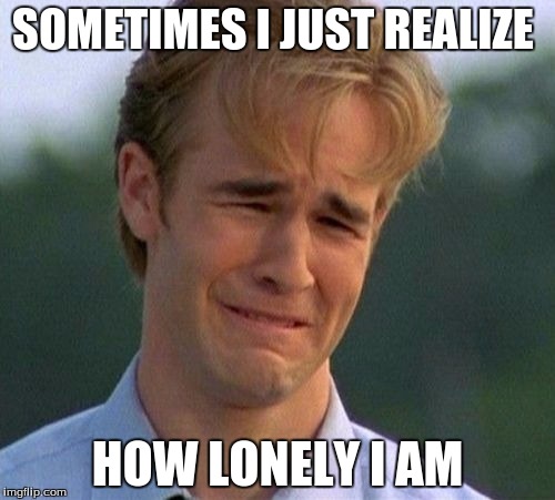 1990s First World Problems | SOMETIMES I JUST REALIZE; HOW LONELY I AM | image tagged in memes,1990s first world problems | made w/ Imgflip meme maker