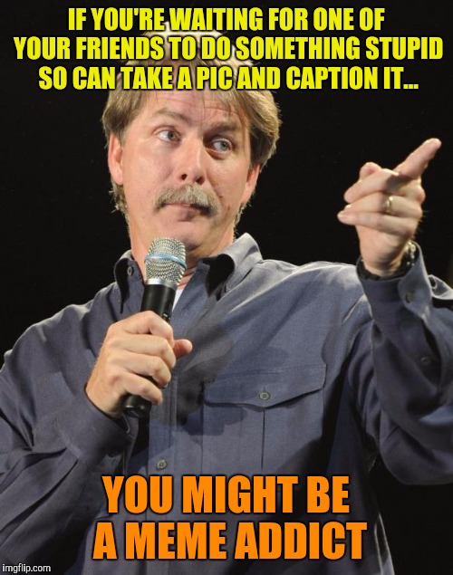Jeff Foxworthy | IF YOU'RE WAITING FOR ONE OF YOUR FRIENDS TO DO SOMETHING STUPID SO CAN TAKE A PIC AND CAPTION IT... YOU MIGHT BE A MEME ADDICT | image tagged in jeff foxworthy | made w/ Imgflip meme maker