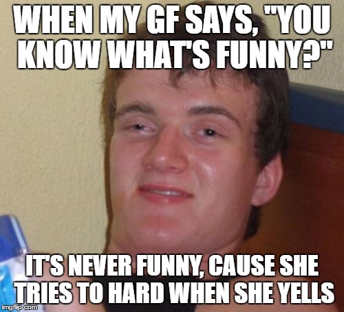 10 Guy | WHEN MY GF SAYS, "YOU KNOW WHAT'S FUNNY?"; IT'S NEVER FUNNY, CAUSE SHE TRIES TO HARD WHEN SHE YELLS | image tagged in memes,10 guy | made w/ Imgflip meme maker