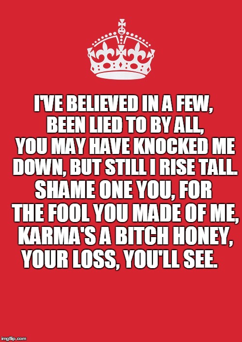 Keep Calm And Carry On Red Meme | I'VE BELIEVED IN A FEW, BEEN LIED TO BY ALL, YOU MAY HAVE KNOCKED ME DOWN, BUT STILL I RISE TALL. SHAME ONE YOU, FOR THE FOOL YOU MADE OF ME, KARMA'S A BITCH HONEY, YOUR LOSS, YOU'LL SEE. | image tagged in memes,keep calm and carry on red | made w/ Imgflip meme maker