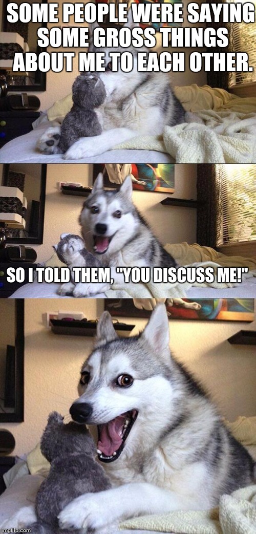 Bad Pun Dog Meme | SOME PEOPLE WERE SAYING SOME GROSS THINGS ABOUT ME TO EACH OTHER. SO I TOLD THEM, "YOU DISCUSS ME!" | image tagged in memes,bad pun dog | made w/ Imgflip meme maker