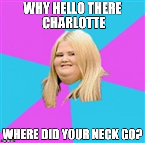 Really Fat Girl | WHY HELLO THERE CHARLOTTE; WHERE DID YOUR NECK GO? | image tagged in really fat girl | made w/ Imgflip meme maker