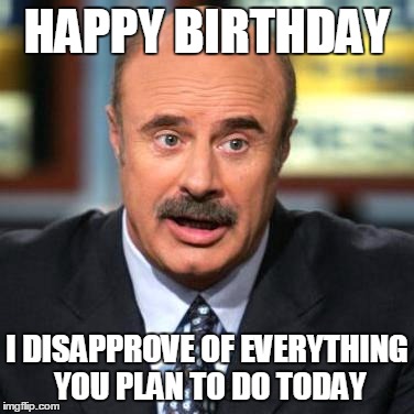Dr. Phil | HAPPY BIRTHDAY; I DISAPPROVE OF EVERYTHING YOU PLAN TO DO TODAY | image tagged in dr phil | made w/ Imgflip meme maker