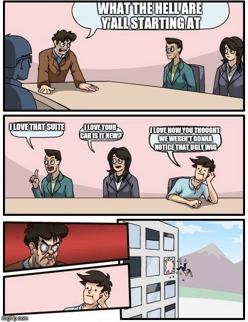 Boardroom Meeting Suggestion | WHAT THE HELL ARE Y'ALL STARTING AT; I LOVE THAT SUITE; I LOVE YOUR CAR IS IT NEW? I LOVE HOW YOU THOUGHT WE WEREN'T GONNA NOTICE THAT UGLY WIG | image tagged in memes,boardroom meeting suggestion | made w/ Imgflip meme maker