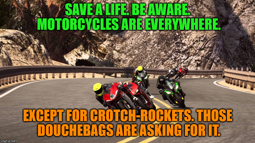 Motorcycle riding | SAVE A LIFE. BE AWARE. MOTORCYCLES ARE EVERYWHERE. EXCEPT FOR CROTCH-ROCKETS. THOSE DOUCHEBAGS ARE ASKING FOR IT. | image tagged in motorcycle riding | made w/ Imgflip meme maker