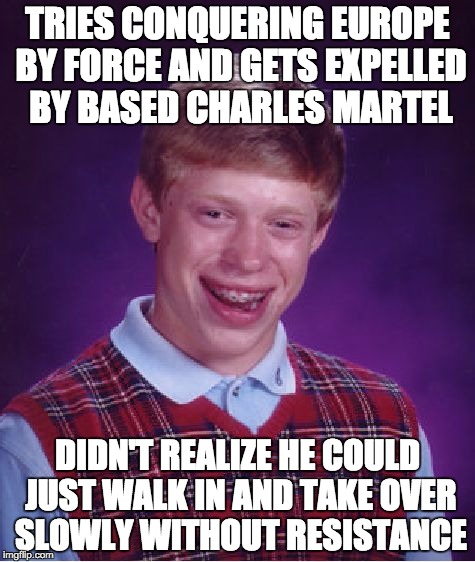 Bad Luck Brian Meme | TRIES CONQUERING EUROPE BY FORCE AND GETS EXPELLED BY BASED CHARLES MARTEL; DIDN'T REALIZE HE COULD JUST WALK IN AND TAKE OVER SLOWLY WITHOUT RESISTANCE | image tagged in memes,bad luck brian | made w/ Imgflip meme maker