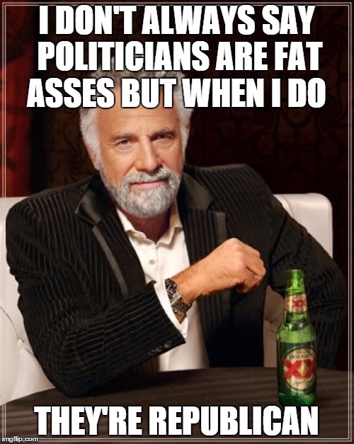 The Most Interesting Man In The World Meme | I DON'T ALWAYS SAY POLITICIANS ARE FAT ASSES BUT WHEN I DO THEY'RE REPUBLICAN | image tagged in memes,the most interesting man in the world | made w/ Imgflip meme maker