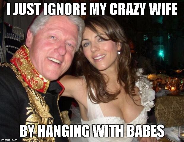 Hey Hillary, when you're president | I JUST IGNORE MY CRAZY WIFE BY HANGING WITH BABES | image tagged in hey hillary when you're president | made w/ Imgflip meme maker