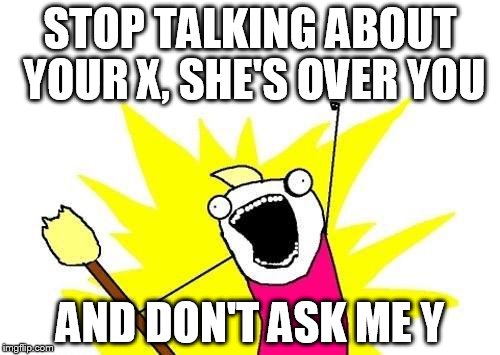 X All The Y | STOP TALKING ABOUT YOUR X, SHE'S OVER YOU; AND DON'T ASK ME Y | image tagged in memes,x all the y | made w/ Imgflip meme maker