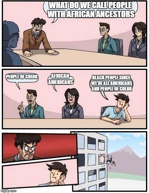 Boardroom Meeting Suggestion | WHAT DO WE CALL PEOPLE WITH AFRICAN ANCESTORS; PEOPLE OF COLOR; AFRICAN AMERICANS; BLACK PEOPLE SINCE WE'RE ALL AMERICANS AND PEOPLE OF COLOR | image tagged in memes,boardroom meeting suggestion | made w/ Imgflip meme maker