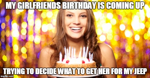 MY GIRLFRIENDS BIRTHDAY IS COMING UP; TRYING TO DECIDE WHAT TO GET HER FOR MY JEEP | image tagged in gf birthday | made w/ Imgflip meme maker