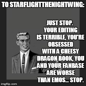 This is to Starflightthenightwing, after I looked over his memes for the first time. | JUST STOP. YOUR EDITING IS TERRIBLE, YOU'RE OBSESSED WITH A CHEESY DRAGON BOOK, YOU AND YOUR FANBASE ARE WORSE THAN EMOS... STOP. TO STARFLIGHTTHENIGHTWING: | image tagged in memes,kill yourself guy,starflightthenightwing,funny,notes | made w/ Imgflip meme maker