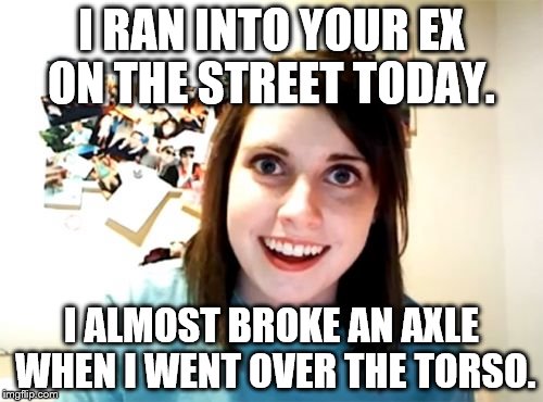 Overly Attached Girlfriend Meme | I RAN INTO YOUR EX ON THE STREET TODAY. I ALMOST BROKE AN AXLE WHEN I WENT OVER THE TORSO. | image tagged in memes,overly attached girlfriend | made w/ Imgflip meme maker