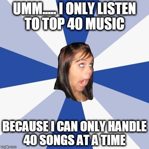 Annoying Facebook Girl | UMM..... I ONLY LISTEN TO TOP 40 MUSIC; BECAUSE I CAN ONLY HANDLE 40 SONGS AT A TIME | image tagged in memes,annoying facebook girl | made w/ Imgflip meme maker