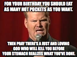 Jim Gaffigan | FOR YOUR BIRTHDAY YOU SHOULD EAT AS MANY HOT POCKETS AS YOU WANT. THEN PRAY THERE’S A JUST AND LOVING GOD WHO WILL KILL YOU BEFORE YOUR STOMACH REALIZES WHAT YOU’VE DONE. | image tagged in jim gaffigan | made w/ Imgflip meme maker