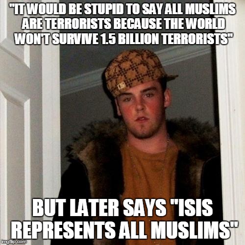 Hypocrisy In Islamophobes | "IT WOULD BE STUPID TO SAY ALL MUSLIMS ARE TERRORISTS BECAUSE THE WORLD WON'T SURVIVE 1.5 BILLION TERRORISTS"; BUT LATER SAYS "ISIS REPRESENTS ALL MUSLIMS" | image tagged in memes,scumbag steve,isis,islam,muslims,terrorists | made w/ Imgflip meme maker