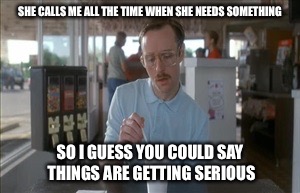 Only when she needs something... | SHE CALLS ME ALL THE TIME WHEN SHE NEEDS SOMETHING; SO I GUESS YOU COULD SAY THINGS ARE GETTING SERIOUS | image tagged in must be getting serious,so i guess you can say things are getting pretty serious | made w/ Imgflip meme maker