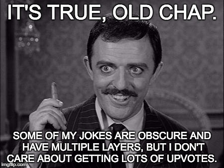 Gomez Addams | IT'S TRUE, OLD CHAP. SOME OF MY JOKES ARE OBSCURE AND HAVE MULTIPLE LAYERS, BUT I DON'T CARE ABOUT GETTING LOTS OF UPVOTES. | image tagged in gomez addams | made w/ Imgflip meme maker