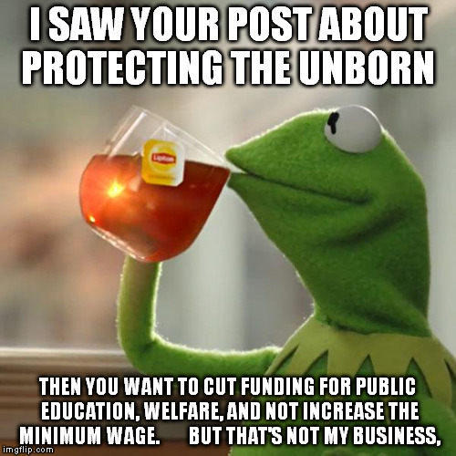 But That's None Of My Business Meme | I SAW YOUR POST ABOUT PROTECTING THE UNBORN; THEN YOU WANT TO CUT FUNDING FOR PUBLIC EDUCATION, WELFARE, AND NOT INCREASE THE MINIMUM WAGE.        BUT THAT'S NOT MY BUSINESS, | image tagged in memes,but thats none of my business,kermit the frog | made w/ Imgflip meme maker