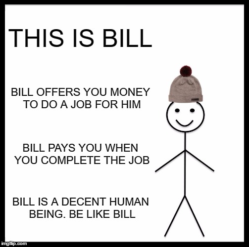 Be Like Bill | THIS IS BILL; BILL OFFERS YOU MONEY TO DO A JOB FOR HIM; BILL PAYS YOU WHEN YOU COMPLETE THE JOB; BILL IS A DECENT HUMAN BEING. BE LIKE BILL | image tagged in memes,be like bill | made w/ Imgflip meme maker
