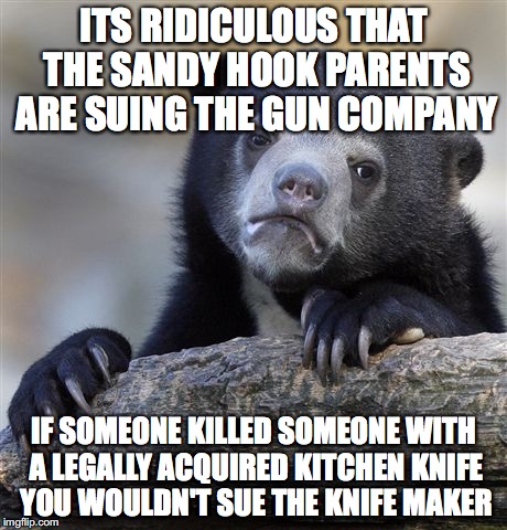 Confession Bear | ITS RIDICULOUS THAT THE SANDY HOOK PARENTS ARE SUING THE GUN COMPANY; IF SOMEONE KILLED SOMEONE WITH A LEGALLY ACQUIRED KITCHEN KNIFE YOU WOULDN'T SUE THE KNIFE MAKER | image tagged in memes,confession bear,AdviceAnimals | made w/ Imgflip meme maker