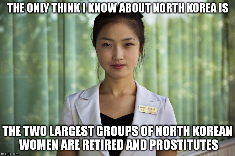Anything sounds great, but are the people happy? | THE ONLY THINK I KNOW ABOUT NORTH KOREA IS; THE TWO LARGEST GROUPS OF NORTH KOREAN WOMEN ARE RETIRED AND PROSTITUTES | image tagged in north korea,slaves | made w/ Imgflip meme maker