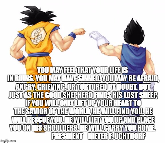 Goku & Vegeta | YOU MAY FEEL THAT YOUR LIFE IS IN RUINS. YOU MAY HAVE SINNED. YOU MAY BE AFRAID, ANGRY, GRIEVING, OR TORTURED BY DOUBT. BUT JUST AS THE GOOD SHEPHERD FINDS HIS LOST SHEEP, IF YOU WILL ONLY LIFT UP YOUR HEART TO THE SAVIOR OF THE WORLD, HE WILL FIND YOU.
HE WILL RESCUE YOU.
HE WILL LIFT YOU UP AND PLACE YOU ON HIS SHOULDERS.
HE WILL CARRY YOU HOME.
                        PRESIDENT    DIETER F. UCHTDORF | image tagged in goku  vegeta | made w/ Imgflip meme maker