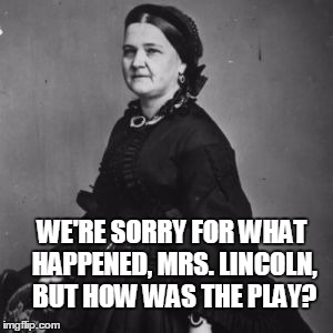 I guess going to a theater again is out | WE'RE SORRY FOR WHAT HAPPENED, MRS. LINCOLN, BUT HOW WAS THE PLAY? | image tagged in abraham lincoln,bad taste | made w/ Imgflip meme maker