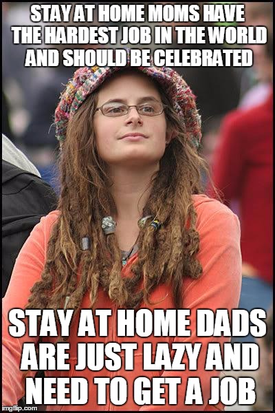 Liberal College Girl | STAY AT HOME MOMS HAVE THE HARDEST JOB IN THE WORLD AND SHOULD BE CELEBRATED; STAY AT HOME DADS ARE JUST LAZY AND NEED TO GET A JOB | image tagged in liberal college girl | made w/ Imgflip meme maker