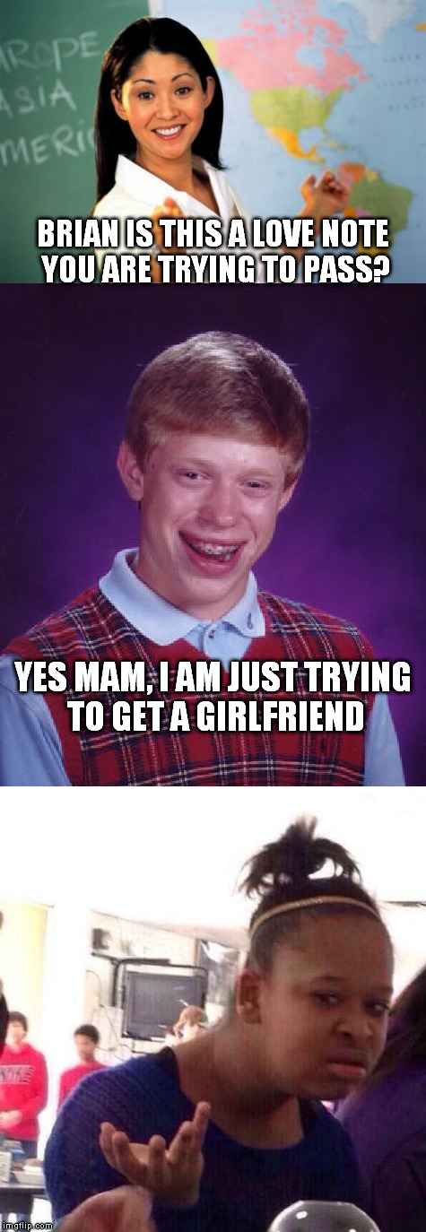 The love life of Brian | BRIAN IS THIS A LOVE NOTE YOU ARE TRYING TO PASS? YES MAM, I AM JUST TRYING TO GET A GIRLFRIEND | image tagged in bad luck brian,unhelpful teacher,black girl wat | made w/ Imgflip meme maker