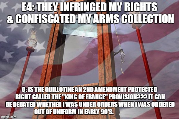 E4: THEY INFRINGED MY RIGHTS & CONFISCATED MY ARMS COLLECTION; Q: IS THE GUILLOTINE AN 2ND AMENDMENT PROTECTED RIGHT CALLED THE "KING OF FRANCE" PROVISION??? IT CAN BE DEBATED WHETHER I WAS UNDER ORDERS WHEN I WAS ORDERED OUT OF UNIFORM IN EARLY 90'S. | image tagged in judas priest some heads are going to roll | made w/ Imgflip meme maker