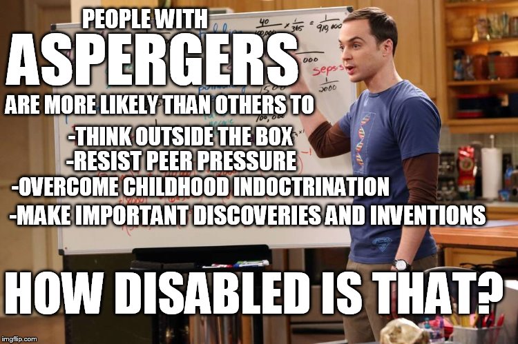 Aspergers: Disability or Gift | PEOPLE WITH; ASPERGERS; ARE MORE LIKELY THAN OTHERS TO; -THINK OUTSIDE THE BOX; -RESIST PEER PRESSURE; -OVERCOME CHILDHOOD INDOCTRINATION; -MAKE IMPORTANT DISCOVERIES AND INVENTIONS; HOW DISABLED IS THAT? | image tagged in big bang,aspergers | made w/ Imgflip meme maker