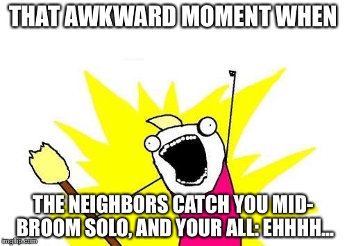 X All The Y Meme | THAT AWKWARD MOMENT WHEN; THE NEIGHBORS CATCH YOU MID- BROOM SOLO, AND YOUR ALL: EHHHH... | image tagged in memes,x all the y | made w/ Imgflip meme maker