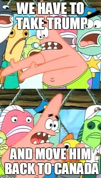 Put It Somewhere Else Patrick Meme | WE HAVE TO TAKE TRUMP; AND MOVE HIM BACK TO CANADA | image tagged in memes,put it somewhere else patrick | made w/ Imgflip meme maker