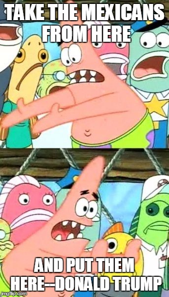 Put It Somewhere Else Patrick Meme | TAKE THE MEXICANS FROM HERE; AND PUT THEM HERE--DONALD TRUMP | image tagged in memes,put it somewhere else patrick | made w/ Imgflip meme maker