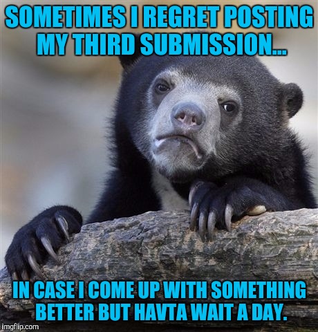 Memer confession | SOMETIMES I REGRET POSTING MY THIRD SUBMISSION... IN CASE I COME UP WITH SOMETHING BETTER BUT HAVTA WAIT A DAY. | image tagged in memes,confession bear | made w/ Imgflip meme maker