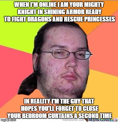 funny nerd | WHEN I'M ONLINE I AM YOUR MIGHTY KNIGHT IN SHINING ARMOR READY TO FIGHT DRAGONS AND RESCUE PRINCESSES; IN REALITY I'M THE GUY THAT HOPES YOU'LL FORGET TO CLOSE YOUR BEDROOM CURTAINS A SECOND TIME | image tagged in nerd | made w/ Imgflip meme maker