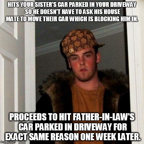 Scumbag Steve | HITS YOUR SISTER'S CAR PARKED IN YOUR DRIVEWAY SO HE DOESN'T HAVE TO ASK HIS HOUSE MATE TO MOVE THEIR CAR WHICH IS BLOCKING HIM IN. PROCEEDS TO HIT FATHER-IN-LAW'S CAR PARKED IN DRIVEWAY FOR EXACT SAME REASON ONE WEEK LATER. | image tagged in memes,scumbag steve,AdviceAnimals | made w/ Imgflip meme maker