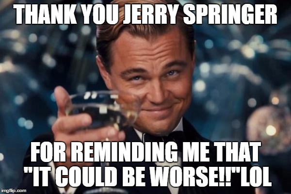 Leonardo Dicaprio Cheers Meme | THANK YOU JERRY SPRINGER; FOR REMINDING ME THAT "IT COULD BE WORSE!!"LOL | image tagged in memes,leonardo dicaprio cheers | made w/ Imgflip meme maker
