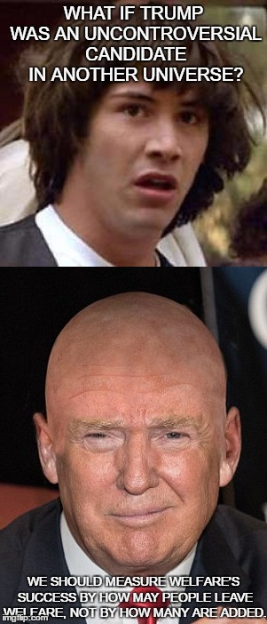 alternate universe Donald Trump | WHAT IF TRUMP WAS AN UNCONTROVERSIAL CANDIDATE IN ANOTHER UNIVERSE? WE SHOULD MEASURE WELFARE'S SUCCESS BY HOW MAY PEOPLE LEAVE WELFARE, NOT BY HOW MANY ARE ADDED. | image tagged in parallel universe guy,donald trump,conspiracy keanu,2016 presidential candidates,ronald reagan,fake people | made w/ Imgflip meme maker