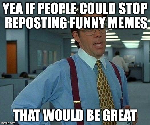 That Would Be Great | YEA IF PEOPLE COULD STOP REPOSTING FUNNY MEMES; THAT WOULD BE GREAT | image tagged in memes,that would be great | made w/ Imgflip meme maker