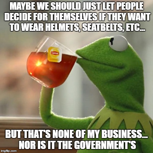 Stop enforcing laws protecting us from ourselves, and watch the gene pool improve... | MAYBE WE SHOULD JUST LET PEOPLE DECIDE FOR THEMSELVES IF THEY WANT TO WEAR HELMETS, SEATBELTS, ETC... BUT THAT'S NONE OF MY BUSINESS... NOR IS IT THE GOVERNMENT'S | image tagged in memes,but thats none of my business,kermit the frog | made w/ Imgflip meme maker