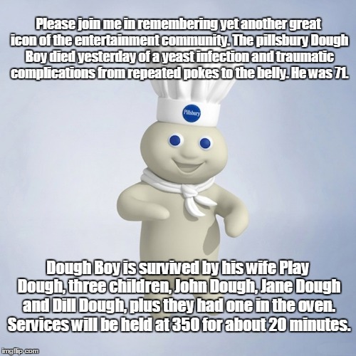 I that his mother 's name was Sour Dough.  | Please join me in remembering yet another great icon of the entertainment community. The pillsbury Dough Boy died yesterday of a yeast infection and traumatic complications from repeated pokes to the belly. He was 71. Dough Boy is survived by his wife Play Dough, three children, John Dough, Jane Dough and Dill Dough, plus they had one in the oven. Services will be held at 350 for about 20 minutes. | image tagged in pillsbury | made w/ Imgflip meme maker