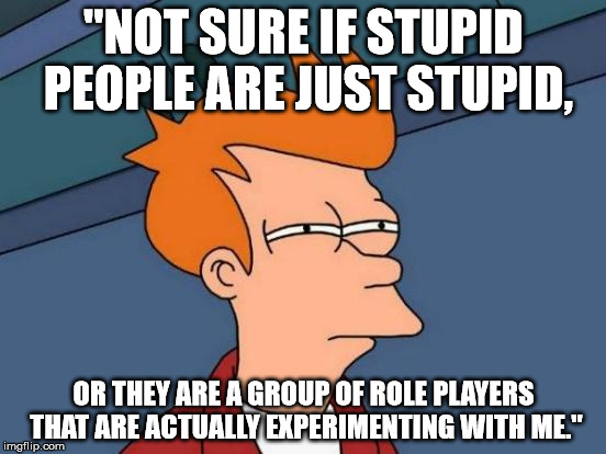 Futurama Fry | "NOT SURE IF STUPID PEOPLE ARE JUST STUPID, OR THEY ARE A GROUP OF ROLE PLAYERS THAT ARE ACTUALLY EXPERIMENTING WITH ME." | image tagged in memes,futurama fry | made w/ Imgflip meme maker